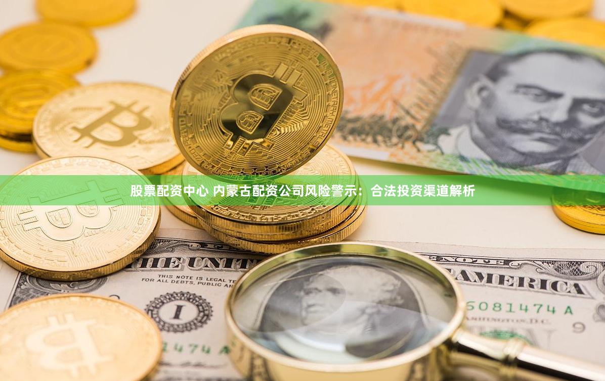 股票配资中心 内蒙古配资公司风险警示：合法投资渠道解析
