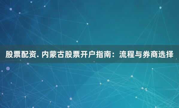 股票配资. 内蒙古股票开户指南：流程与券商选择
